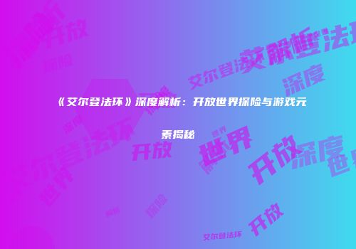 《艾尔登法环》深度解析：开放世界探险与游戏元素揭秘