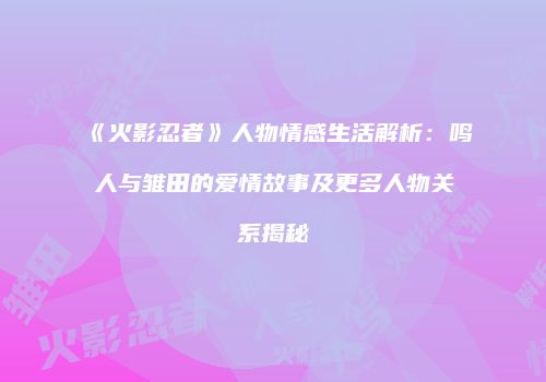 《火影忍者》人物情感生活解析：鸣人与雏田的爱情故事及更多人物关系揭秘