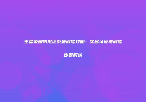 王者荣耀防沉迷系统解除攻略：实名认证与解除步骤解析