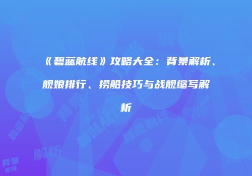 《碧蓝航线》攻略大全：背景解析、舰娘排行、捞船技巧与战舰缩写解析