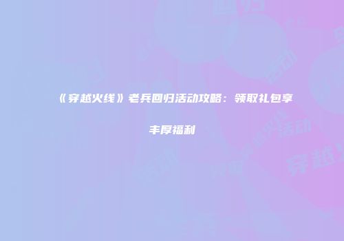 《穿越火线》老兵回归活动攻略：领取礼包享丰厚福利