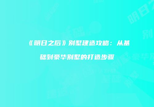 《明日之后》别墅建造攻略：从基础到豪华别墅的打造步骤