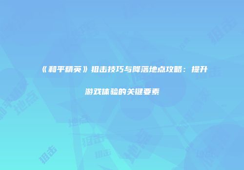 《和平精英》狙击技巧与降落地点攻略：提升游戏体验的关键要素