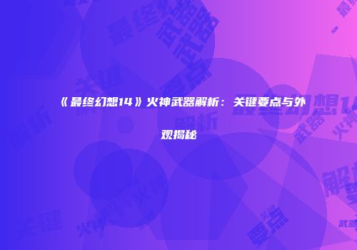 《最终幻想14》火神武器解析：关键要点与外观揭秘