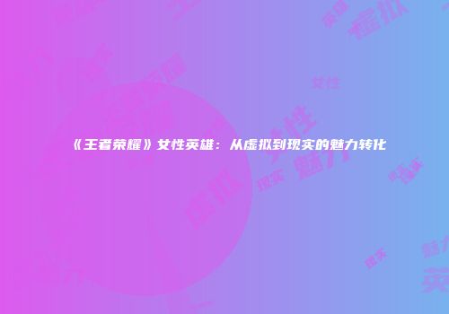 《王者荣耀》女性英雄：从虚拟到现实的魅力转化