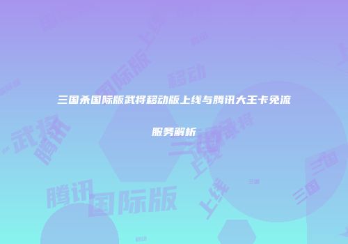 三国杀国际版武将移动版上线与腾讯大王卡免流服务解析