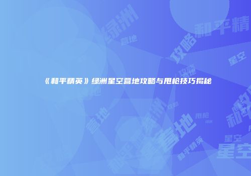 《和平精英》绿洲星空营地攻略与甩枪技巧揭秘