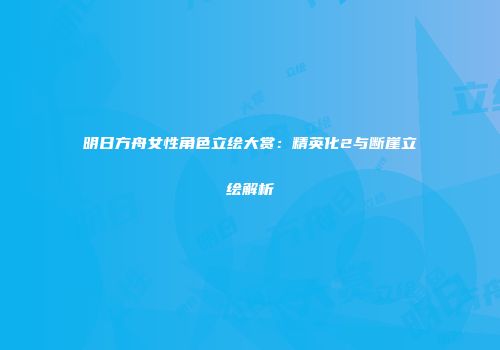 明日方舟女性角色立绘大赏：精英化2与断崖立绘解析