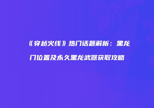 《穿越火线》热门话题解析：黑龙门位置及永久黑龙武器获取攻略