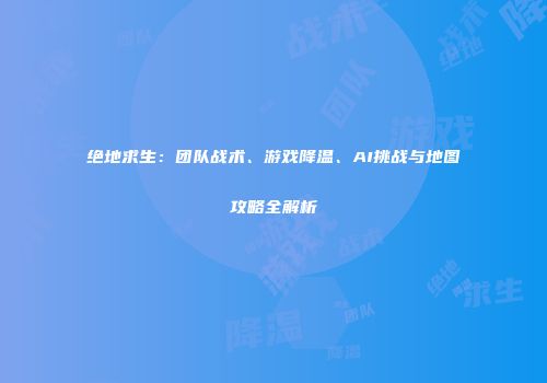绝地求生：团队战术、游戏降温、AI挑战与地图攻略全解析