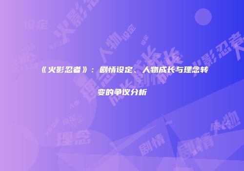 《火影忍者》：剧情设定、人物成长与理念转变的争议分析