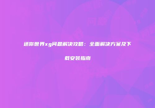 迷你世界xg问题解决攻略：全面解决方案及下载安装指南