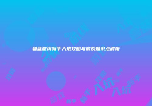 碧蓝航线新手入坑攻略与游戏知识点解析