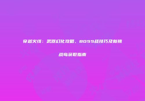 穿越火线：武器幻化攻略、BOSS战技巧及新挑战岛获取指南
