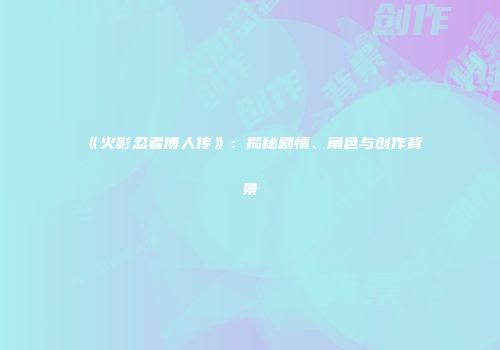 《火影忍者博人传》：揭秘剧情、角色与创作背景