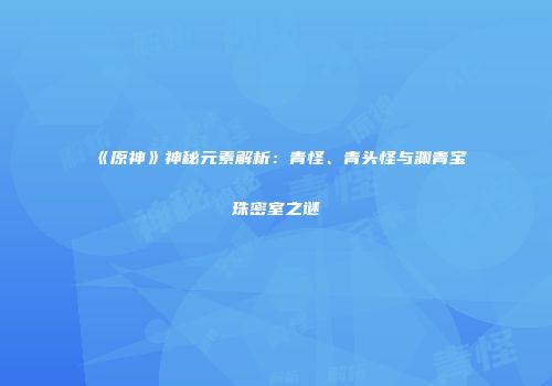 《原神》神秘元素解析：青怪、青头怪与渊青宝珠密室之谜