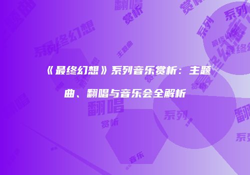 《最终幻想》系列音乐赏析：主题曲、翻唱与音乐会全解析