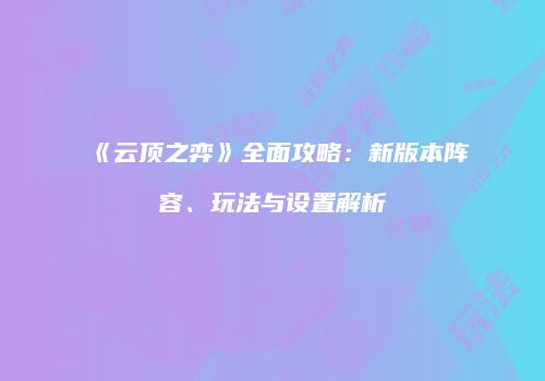《云顶之弈》全面攻略：新版本阵容、玩法与设置解析