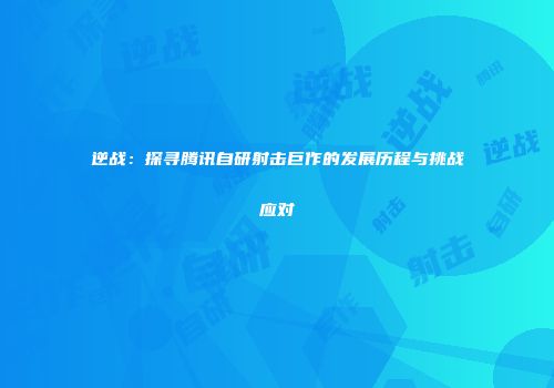 逆战：探寻腾讯自研射击巨作的发展历程与挑战应对