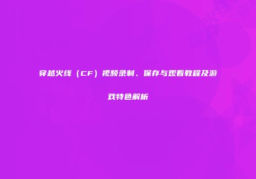穿越火线（CF）视频录制、保存与观看教程及游戏特色解析
