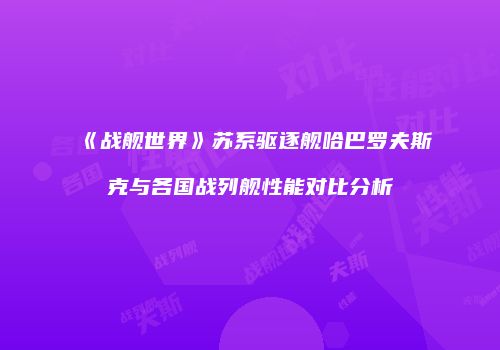 《战舰世界》苏系驱逐舰哈巴罗夫斯克与各国战列舰性能对比分析