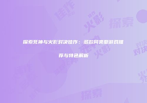 探索死神与火影对决佳作：多款同类型游戏推荐与特色解析