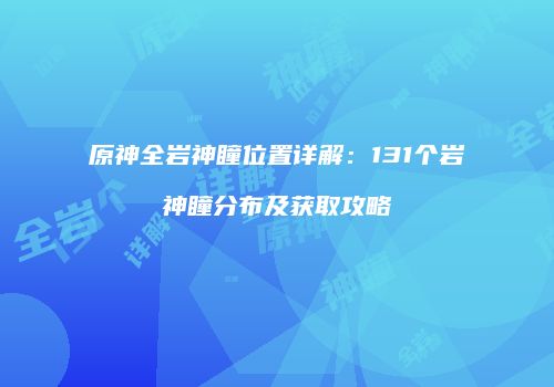 原神全岩神瞳位置详解：131个岩神瞳分布及获取攻略