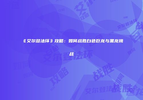 《艾尔登法环》攻略：如何战胜白色巨龙与黑龙挑战