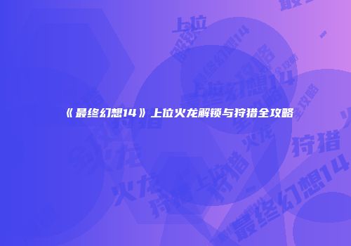 《最终幻想14》上位火龙解锁与狩猎全攻略