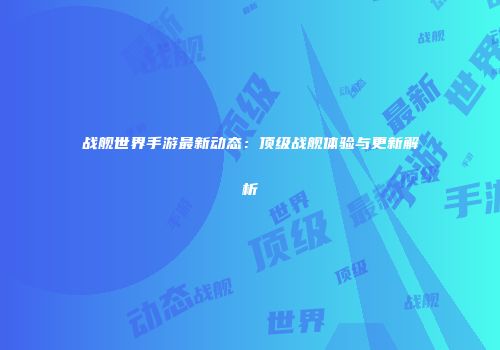 战舰世界手游最新动态：顶级战舰体验与更新解析
