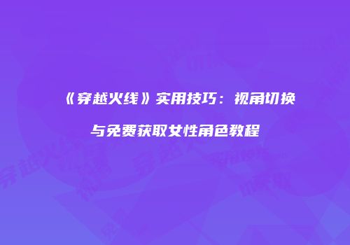 《穿越火线》实用技巧：视角切换与免费获取女性角色教程