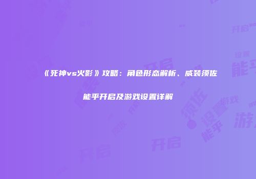 《死神vs火影》攻略：角色形态解析、威装须佐能乎开启及游戏设置详解
