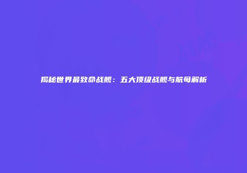 揭秘世界最致命战舰：五大顶级战舰与航母解析