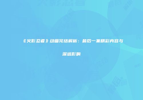 《火影忍者》动画完结解析：最后一集精彩内容与深远影响