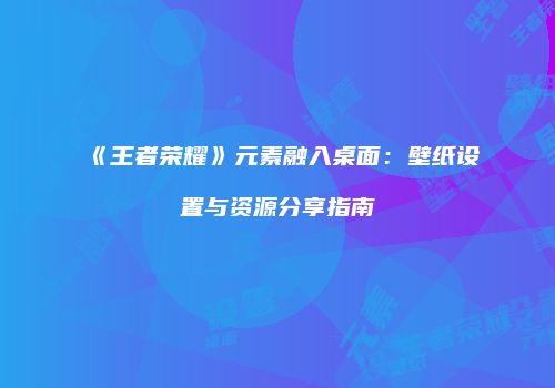 《王者荣耀》元素融入桌面：壁纸设置与资源分享指南