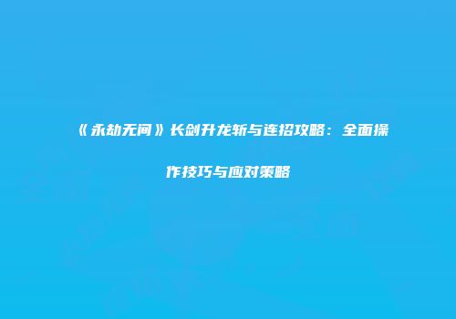 《永劫无间》长剑升龙斩与连招攻略：全面操作技巧与应对策略