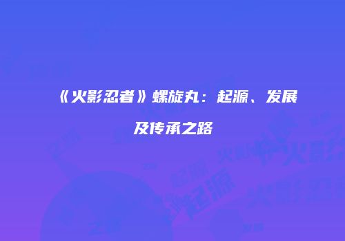 《火影忍者》螺旋丸：起源、发展及传承之路