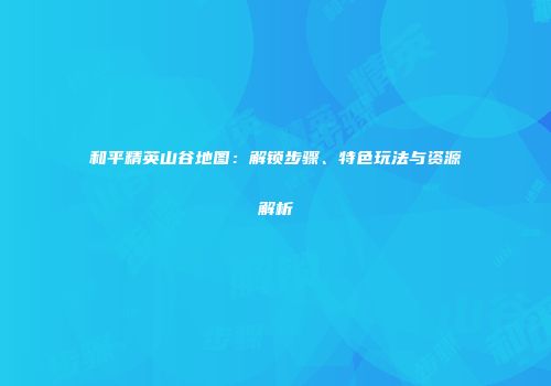 和平精英山谷地图：解锁步骤、特色玩法与资源解析