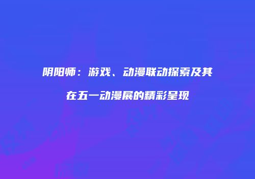 阴阳师：游戏、动漫联动探索及其在五一动漫展的精彩呈现