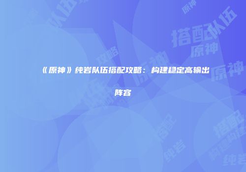 《原神》纯岩队伍搭配攻略：构建稳定高输出阵容