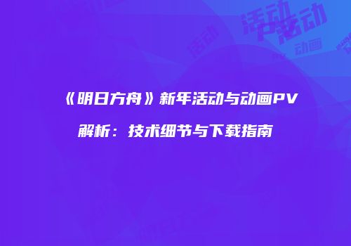 《明日方舟》新年活动与动画PV解析：技术细节与下载指南