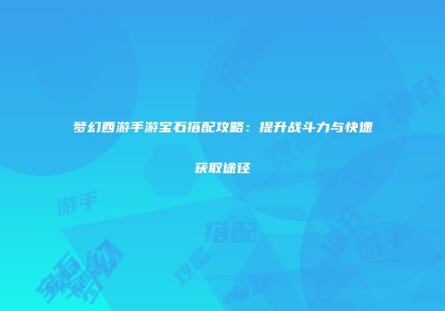 梦幻西游手游宝石搭配攻略：提升战斗力与快速获取途径