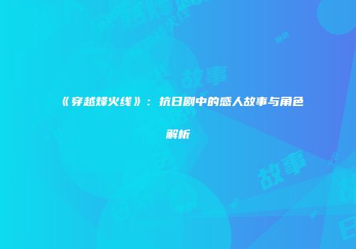 《穿越烽火线》：抗日剧中的感人故事与角色解析