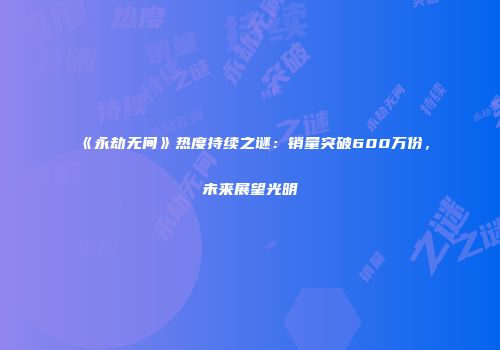 《永劫无间》热度持续之谜：销量突破600万份，未来展望光明