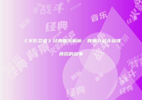 《火影忍者》经典音乐解析：背景与战斗旋律背后的故事