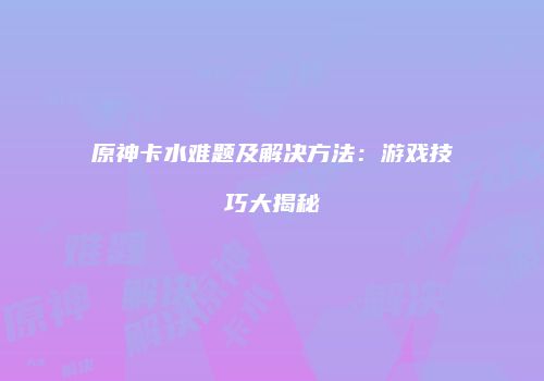 原神卡水难题及解决方法：游戏技巧大揭秘