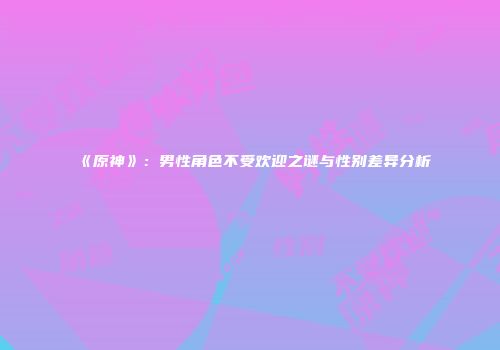 《原神》：男性角色不受欢迎之谜与性别差异分析