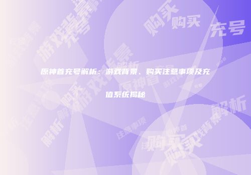原神首充号解析：游戏背景、购买注意事项及充值系统揭秘