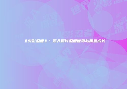 《火影忍者》：深入探讨忍者世界与角色成长