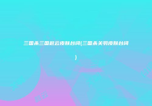 三国杀三国赵云皮肤台词(三国杀关羽皮肤台词)